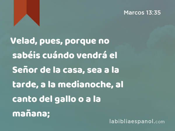 Velad, pues, porque no sabéis cuándo vendrá el Señor de la casa, sea a la tarde, a la medianoche, al canto del gallo o a la mañana; - Marcos 13:35