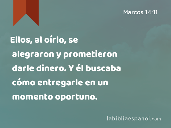 Ellos, al oírlo, se alegraron y prometieron darle dinero. Y él buscaba cómo entregarle en un momento oportuno. - Marcos 14:11