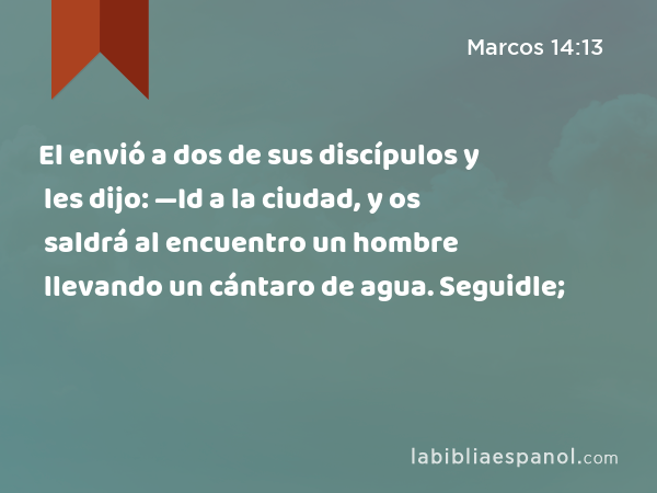 El envió a dos de sus discípulos y les dijo: —Id a la ciudad, y os saldrá al encuentro un hombre llevando un cántaro de agua. Seguidle; - Marcos 14:13