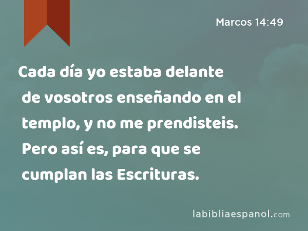 Cada día yo estaba delante de vosotros enseñando en el templo, y no me prendisteis. Pero así es, para que se cumplan las Escrituras. - Marcos 14:49