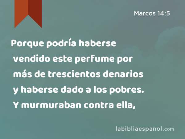 Porque podría haberse vendido este perfume por más de trescientos denarios y haberse dado a los pobres. Y murmuraban contra ella, - Marcos 14:5