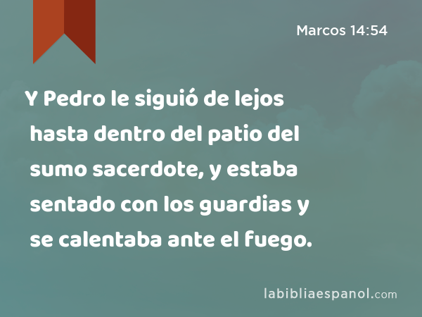 Y Pedro le siguió de lejos hasta dentro del patio del sumo sacerdote, y estaba sentado con los guardias y se calentaba ante el fuego. - Marcos 14:54