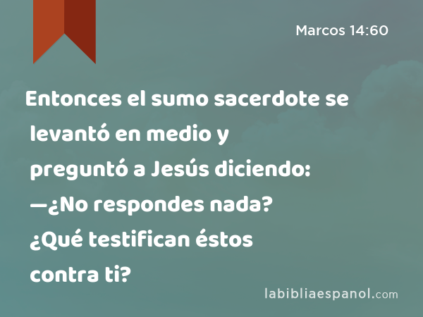 Entonces el sumo sacerdote se levantó en medio y preguntó a Jesús diciendo: —¿No respondes nada? ¿Qué testifican éstos contra ti? - Marcos 14:60