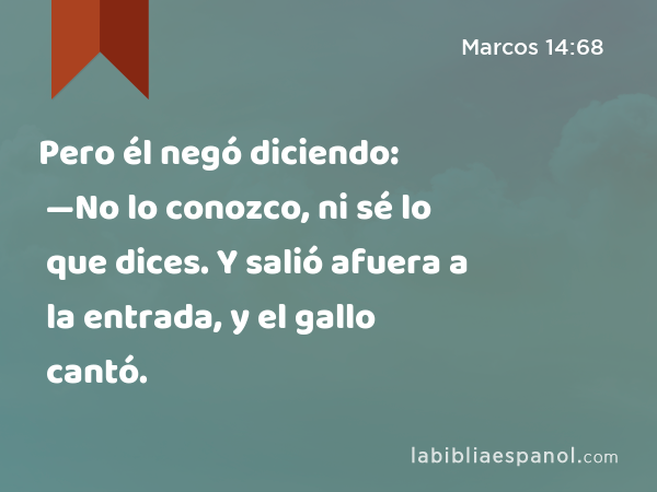 Pero él negó diciendo: —No lo conozco, ni sé lo que dices. Y salió afuera a la entrada, y el gallo cantó. - Marcos 14:68