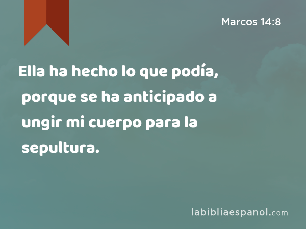 Ella ha hecho lo que podía, porque se ha anticipado a ungir mi cuerpo para la sepultura. - Marcos 14:8