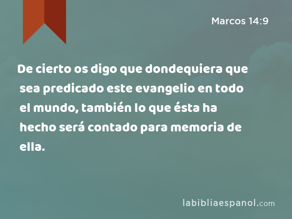 De cierto os digo que dondequiera que sea predicado este evangelio en todo el mundo, también lo que ésta ha hecho será contado para memoria de ella. - Marcos 14:9