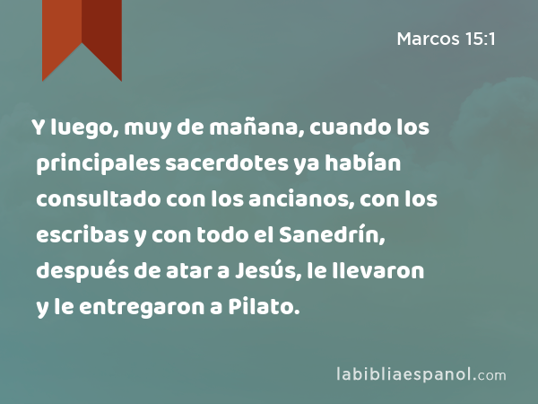 Y luego, muy de mañana, cuando los principales sacerdotes ya habían consultado con los ancianos, con los escribas y con todo el Sanedrín, después de atar a Jesús, le llevaron y le entregaron a Pilato. - Marcos 15:1