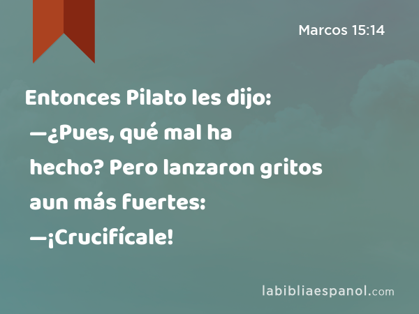 Entonces Pilato les dijo: —¿Pues, qué mal ha hecho? Pero lanzaron gritos aun más fuertes: —¡Crucifícale! - Marcos 15:14