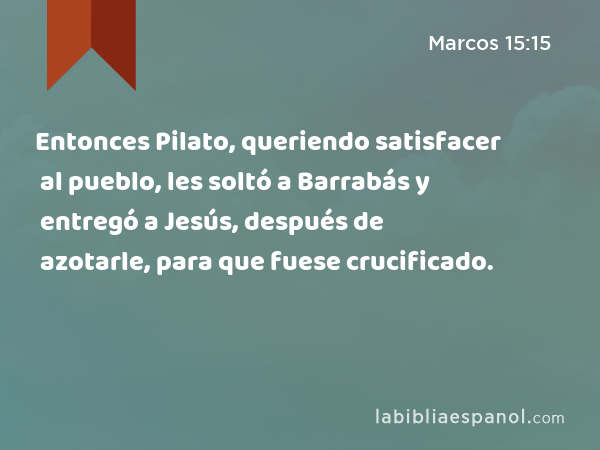 Entonces Pilato, queriendo satisfacer al pueblo, les soltó a Barrabás y entregó a Jesús, después de azotarle, para que fuese crucificado. - Marcos 15:15