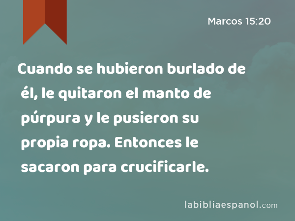 Cuando se hubieron burlado de él, le quitaron el manto de púrpura y le pusieron su propia ropa. Entonces le sacaron para crucificarle. - Marcos 15:20