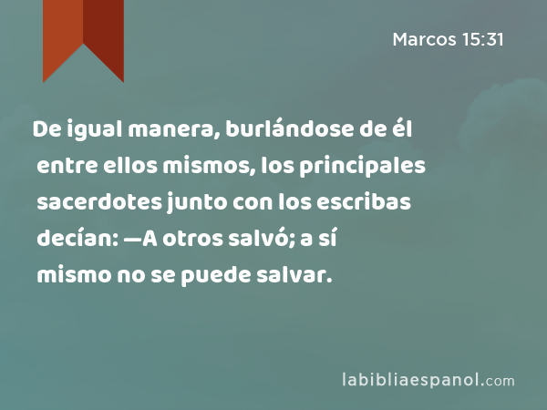 De igual manera, burlándose de él entre ellos mismos, los principales sacerdotes junto con los escribas decían: —A otros salvó; a sí mismo no se puede salvar. - Marcos 15:31