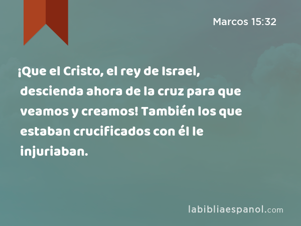 ¡Que el Cristo, el rey de Israel, descienda ahora de la cruz para que veamos y creamos! También los que estaban crucificados con él le injuriaban. - Marcos 15:32