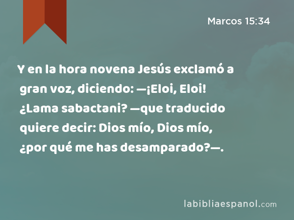 Y en la hora novena Jesús exclamó a gran voz, diciendo: —¡Eloi, Eloi! ¿Lama sabactani? —que traducido quiere decir: Dios mío, Dios mío, ¿por qué me has desamparado?—. - Marcos 15:34