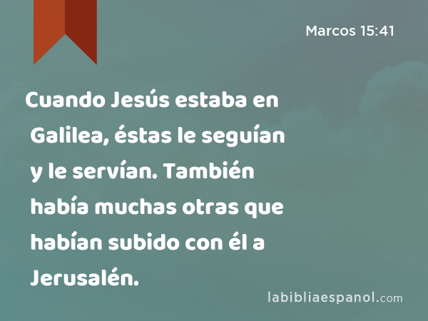 Cuando Jesús estaba en Galilea, éstas le seguían y le servían. También había muchas otras que habían subido con él a Jerusalén. - Marcos 15:41