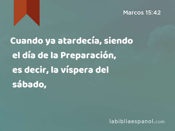 Cuando ya atardecía, siendo el día de la Preparación, es decir, la víspera del sábado, - Marcos 15:42