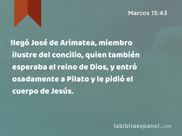 llegó José de Arimatea, miembro ilustre del concilio, quien también esperaba el reino de Dios, y entró osadamente a Pilato y le pidió el cuerpo de Jesús. - Marcos 15:43