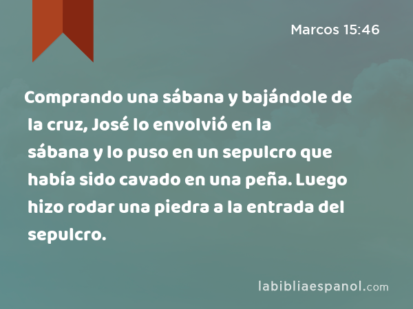 Comprando una sábana y bajándole de la cruz, José lo envolvió en la sábana y lo puso en un sepulcro que había sido cavado en una peña. Luego hizo rodar una piedra a la entrada del sepulcro. - Marcos 15:46