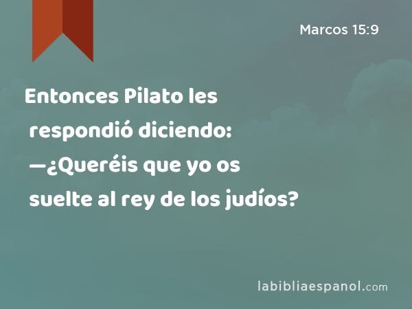 Entonces Pilato les respondió diciendo: —¿Queréis que yo os suelte al rey de los judíos? - Marcos 15:9