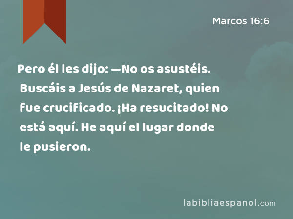 Pero él les dijo: —No os asustéis. Buscáis a Jesús de Nazaret, quien fue crucificado. ¡Ha resucitado! No está aquí. He aquí el lugar donde le pusieron. - Marcos 16:6