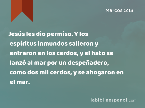 Jesús les dio permiso. Y los espíritus inmundos salieron y entraron en los cerdos, y el hato se lanzó al mar por un despeñadero, como dos mil cerdos, y se ahogaron en el mar. - Marcos 5:13