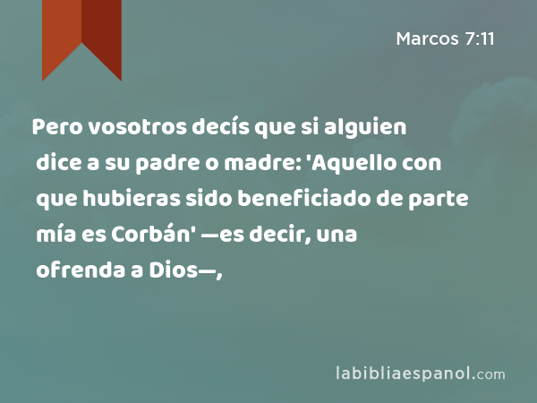 Pero vosotros decís que si alguien dice a su padre o madre: 'Aquello con que hubieras sido beneficiado de parte mía es Corbán' —es decir, una ofrenda a Dios—, - Marcos 7:11