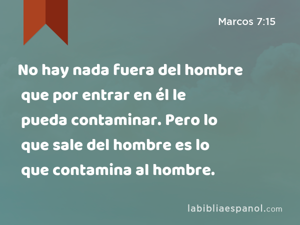 No hay nada fuera del hombre que por entrar en él le pueda contaminar. Pero lo que sale del hombre es lo que contamina al hombre. - Marcos 7:15