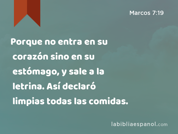 Porque no entra en su corazón sino en su estómago, y sale a la letrina. Así declaró limpias todas las comidas. - Marcos 7:19