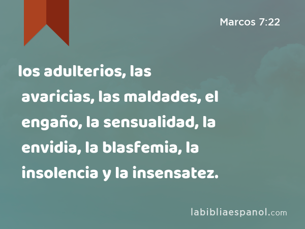 los adulterios, las avaricias, las maldades, el engaño, la sensualidad, la envidia, la blasfemia, la insolencia y la insensatez. - Marcos 7:22