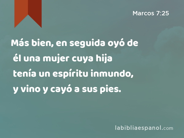 Más bien, en seguida oyó de él una mujer cuya hija tenía un espíritu inmundo, y vino y cayó a sus pies. - Marcos 7:25