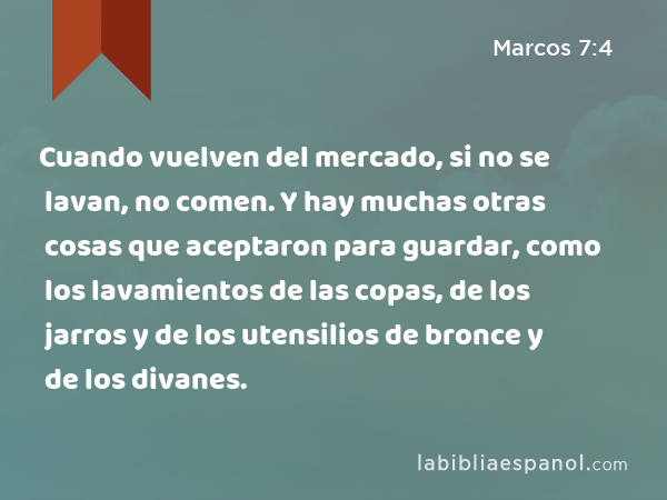 Cuando vuelven del mercado, si no se lavan, no comen. Y hay muchas otras cosas que aceptaron para guardar, como los lavamientos de las copas, de los jarros y de los utensilios de bronce y de los divanes. - Marcos 7:4