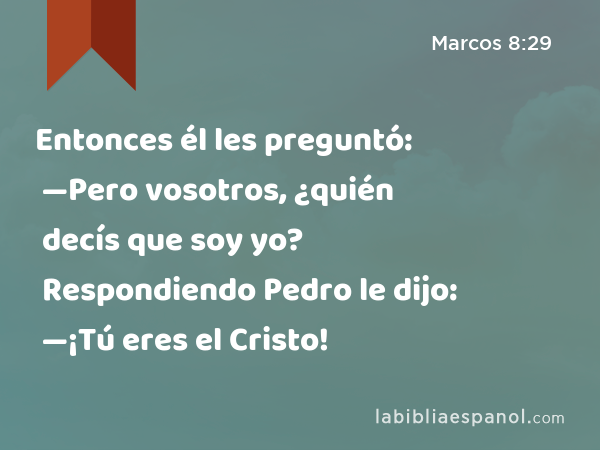 Entonces él les preguntó: —Pero vosotros, ¿quién decís que soy yo? Respondiendo Pedro le dijo: —¡Tú eres el Cristo! - Marcos 8:29