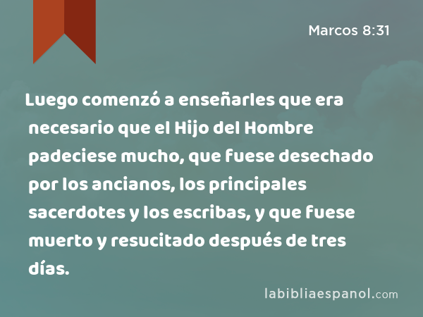 Luego comenzó a enseñarles que era necesario que el Hijo del Hombre padeciese mucho, que fuese desechado por los ancianos, los principales sacerdotes y los escribas, y que fuese muerto y resucitado después de tres días. - Marcos 8:31