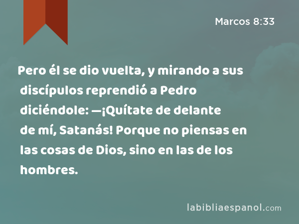 Pero él se dio vuelta, y mirando a sus discípulos reprendió a Pedro diciéndole: —¡Quítate de delante de mí, Satanás! Porque no piensas en las cosas de Dios, sino en las de los hombres. - Marcos 8:33