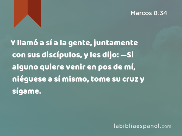 Y llamó a sí a la gente, juntamente con sus discípulos, y les dijo: —Si alguno quiere venir en pos de mí, niéguese a sí mismo, tome su cruz y sígame. - Marcos 8:34