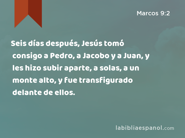 Seis días después, Jesús tomó consigo a Pedro, a Jacobo y a Juan, y les hizo subir aparte, a solas, a un monte alto, y fue transfigurado delante de ellos. - Marcos 9:2