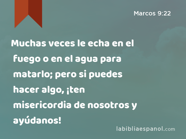 Muchas veces le echa en el fuego o en el agua para matarlo; pero si puedes hacer algo, ¡ten misericordia de nosotros y ayúdanos! - Marcos 9:22