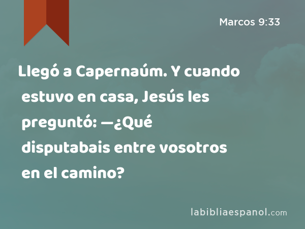 Llegó a Capernaúm. Y cuando estuvo en casa, Jesús les preguntó: —¿Qué disputabais entre vosotros en el camino? - Marcos 9:33