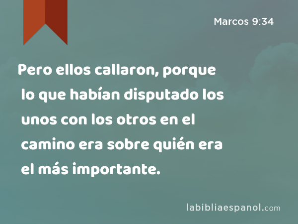 Pero ellos callaron, porque lo que habían disputado los unos con los otros en el camino era sobre quién era el más importante. - Marcos 9:34