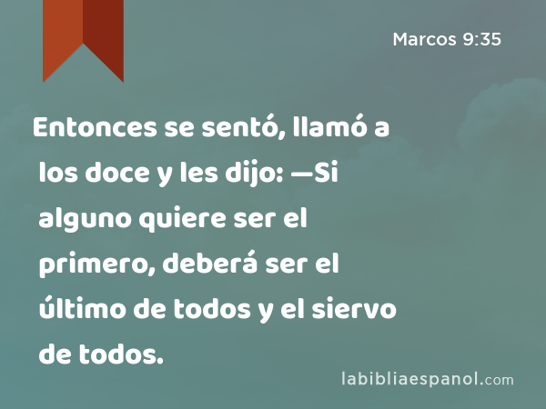 Entonces se sentó, llamó a los doce y les dijo: —Si alguno quiere ser el primero, deberá ser el último de todos y el siervo de todos. - Marcos 9:35