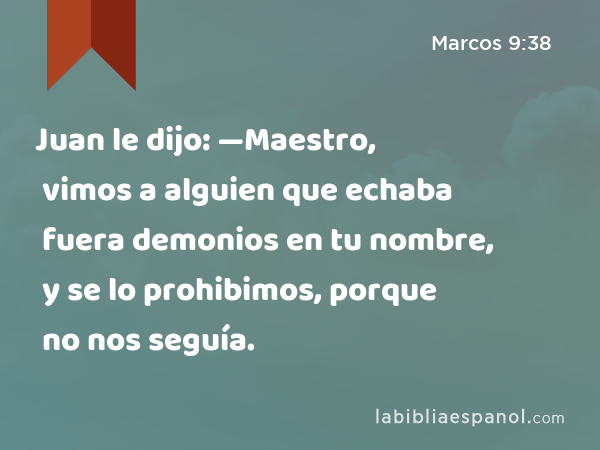 Juan le dijo: —Maestro, vimos a alguien que echaba fuera demonios en tu nombre, y se lo prohibimos, porque no nos seguía. - Marcos 9:38