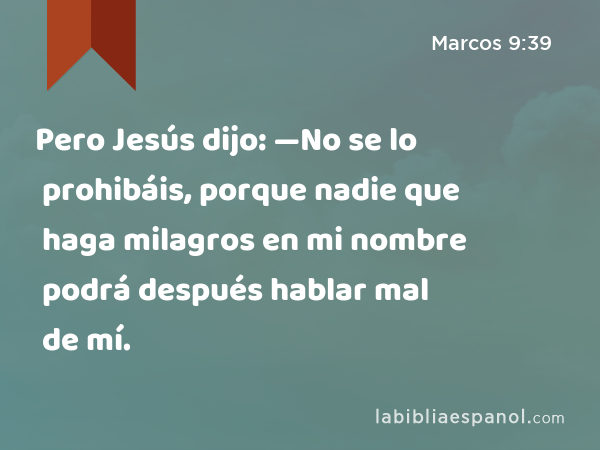 Pero Jesús dijo: —No se lo prohibáis, porque nadie que haga milagros en mi nombre podrá después hablar mal de mí. - Marcos 9:39