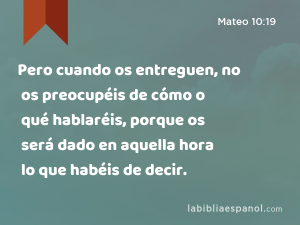 Pero cuando os entreguen, no os preocupéis de cómo o qué hablaréis, porque os será dado en aquella hora lo que habéis de decir. - Mateo 10:19