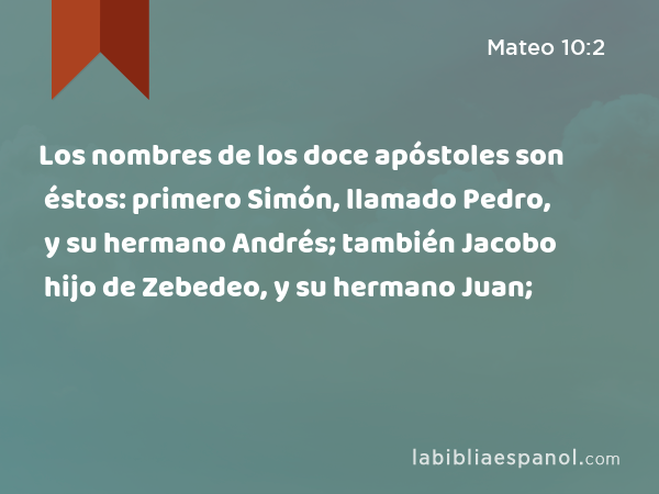 Los nombres de los doce apóstoles son éstos: primero Simón, llamado Pedro, y su hermano Andrés; también Jacobo hijo de Zebedeo, y su hermano Juan; - Mateo 10:2