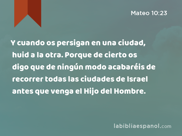 Y cuando os persigan en una ciudad, huid a la otra. Porque de cierto os digo que de ningún modo acabaréis de recorrer todas las ciudades de Israel antes que venga el Hijo del Hombre. - Mateo 10:23