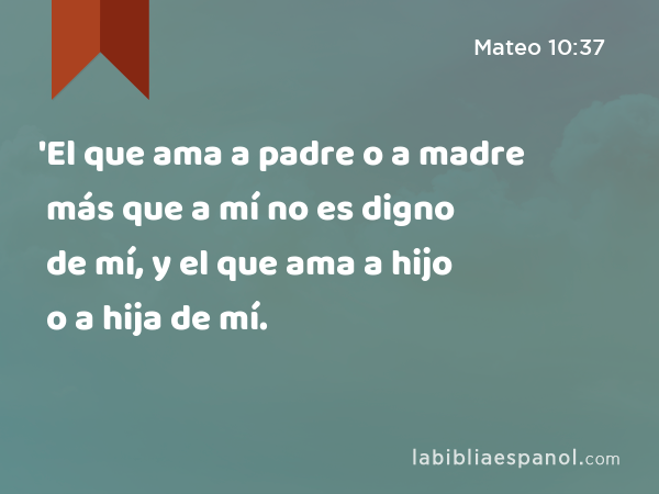 'El que ama a padre o a madre más que a mí no es digno de mí, y el que ama a hijo o a hija más que a mí no es digno de mí. - Mateo 10:37