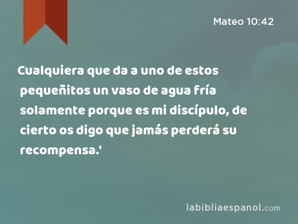 Cualquiera que da a uno de estos pequeñitos un vaso de agua fría solamente porque es mi discípulo, de cierto os digo que jamás perderá su recompensa.' - Mateo 10:42