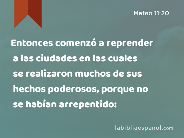 Entonces comenzó a reprender a las ciudades en las cuales se realizaron muchos de sus hechos poderosos, porque no se habían arrepentido: - Mateo 11:20