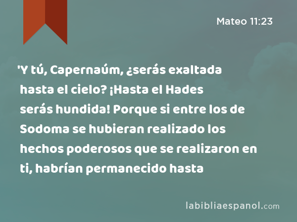 'Y tú, Capernaúm, ¿serás exaltada hasta el cielo? ¡Hasta el Hades serás hundida! Porque si entre los de Sodoma se hubieran realizado los hechos poderosos que se realizaron en ti, habrían permanecido hasta - Mateo 11:23