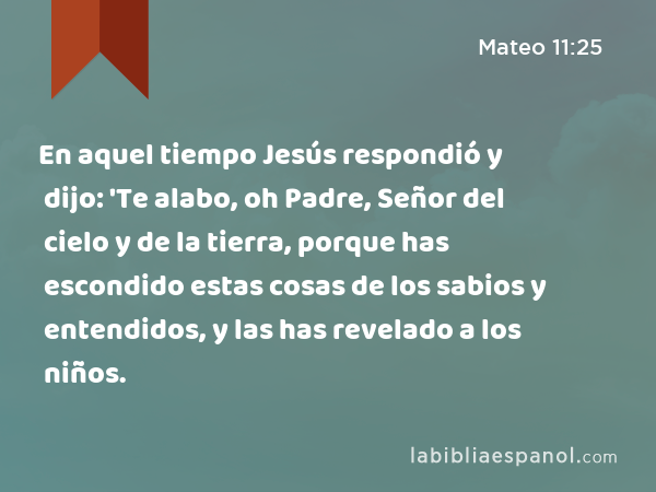 En aquel tiempo Jesús respondió y dijo: 'Te alabo, oh Padre, Señor del cielo y de la tierra, porque has escondido estas cosas de los sabios y entendidos, y las has revelado a los niños. - Mateo 11:25