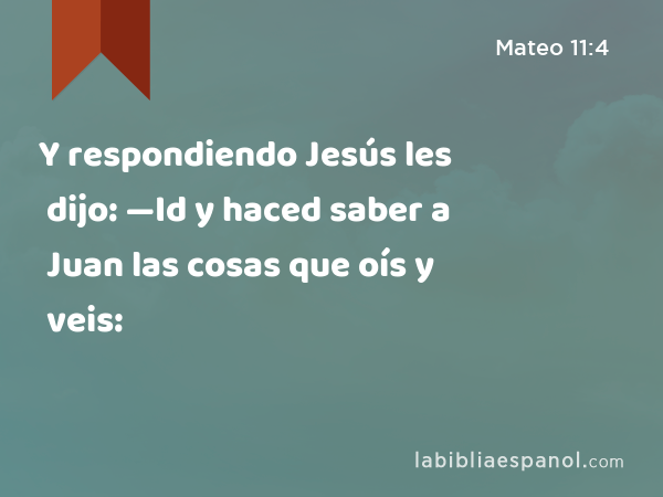 Y respondiendo Jesús les dijo: —Id y haced saber a Juan las cosas que oís y veis: - Mateo 11:4